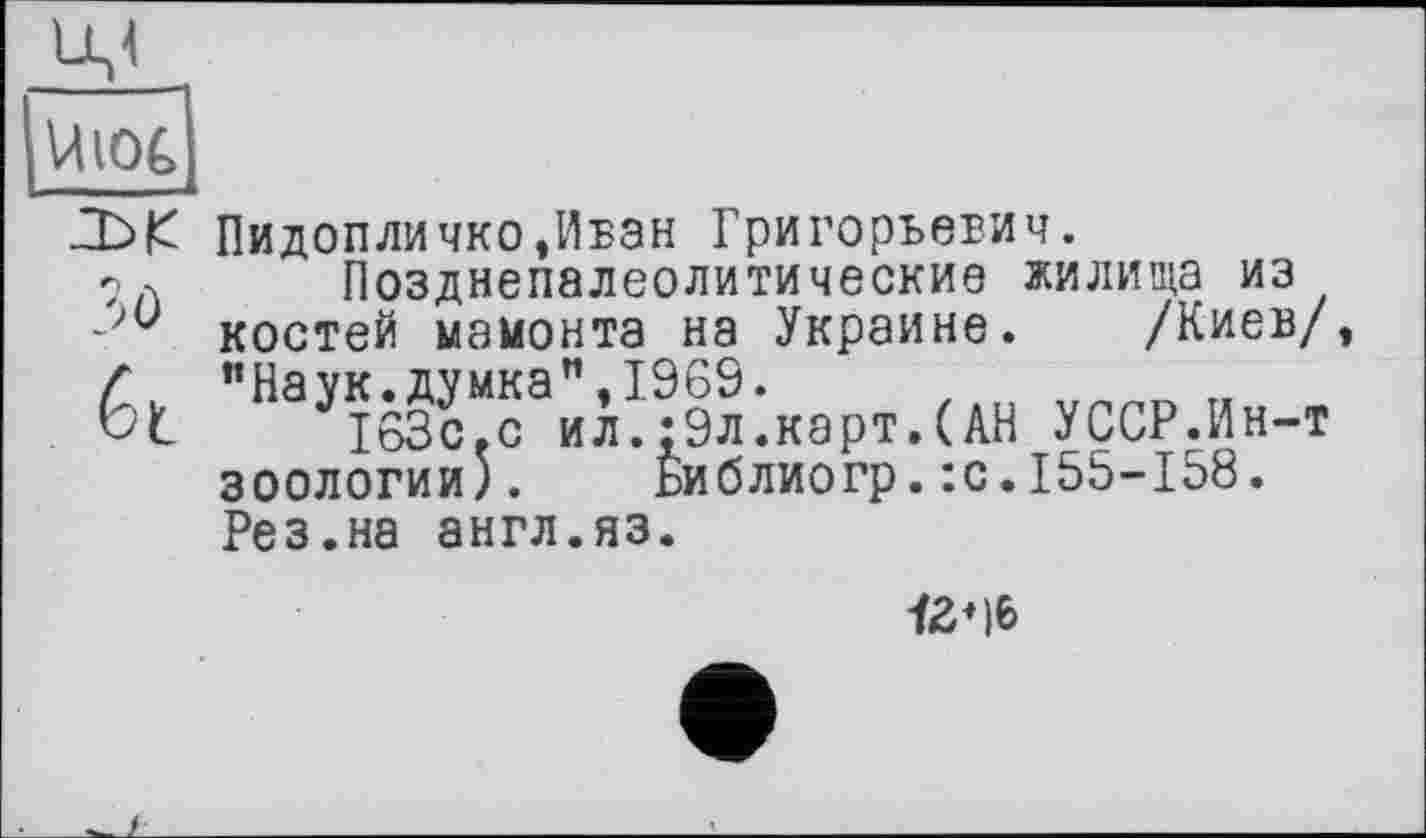 ﻿Uiot
Пидопличко,Иван Григорьевич. 7л Позднепалеолитические жилища из - костей мамонта на Украине. /Киев/
Г "Наук.думка”,1969.
Ьі 163с.с ил.:9л.карт.(АН УССР.Ин-т зоологии). Библиогр.:с.155-158. Рез.на англ.яз.